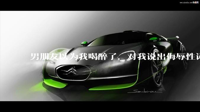 男朋友以为我喝醉了，对我说出侮辱性词汇，我该怎么办？
